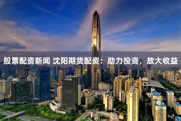 股票配資新聞 沈陽期貨配資：助力投資，放大收益