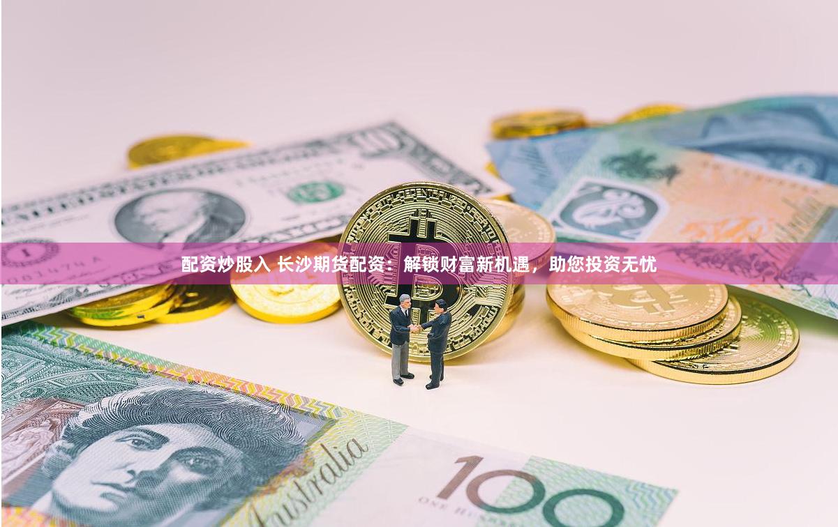 配資炒股入 長沙期貨配資：解鎖財富新機遇，助您投資無憂